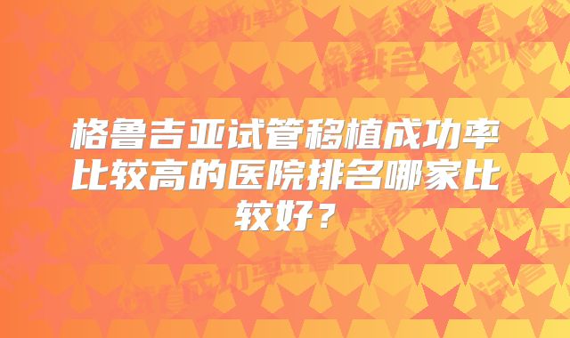 格鲁吉亚试管移植成功率比较高的医院排名哪家比较好?