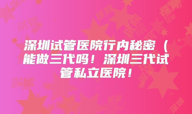 深圳试管医院行内秘密(能做三代吗!深圳三代试管私立医院!