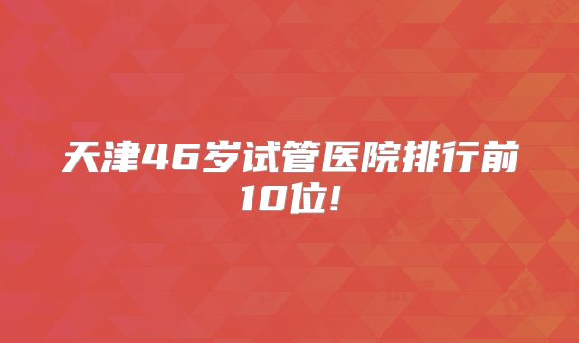 天津46岁试管医院排行前10位!