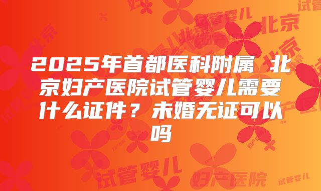 2025年首都医科附属 北京妇产医院试管婴儿需要什么证件?未婚无证可以吗