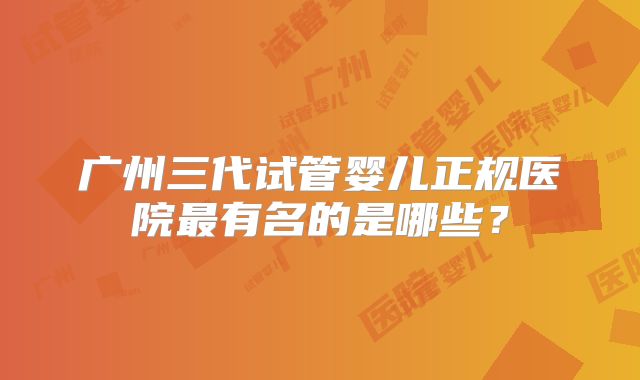 广州三代试管婴儿正规医院最有名的是哪些？