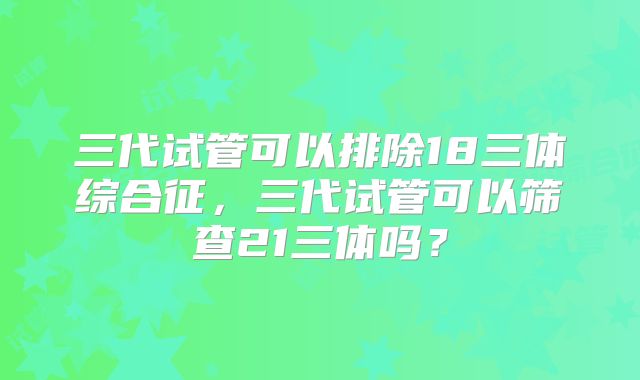 三代试管可以排除18三体综合征,三代试管可以筛查21三体吗?