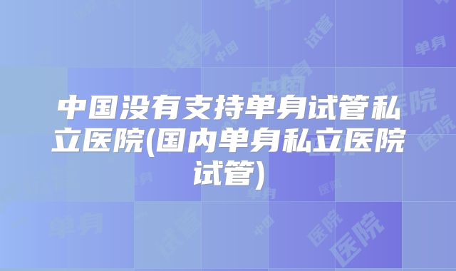 中国没有支持单身试管私立医院(国内单身私立医院试管)