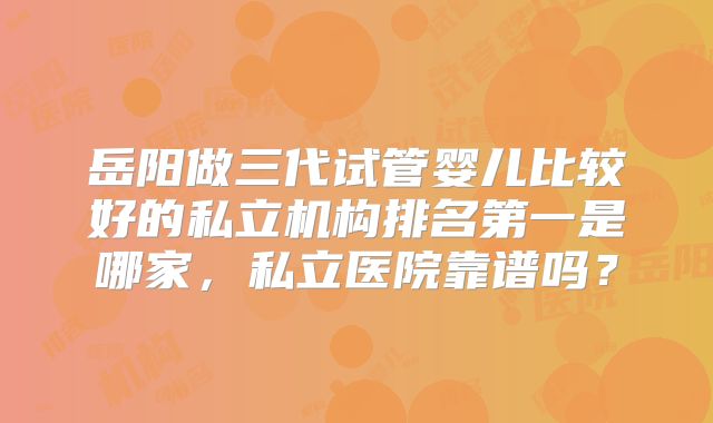 岳阳做三代试管婴儿比较好的私立机构排名第一是哪家，私立医院靠谱吗？