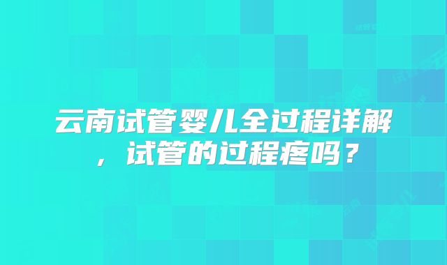 云南试管婴儿全过程详解，试管的过程疼吗？