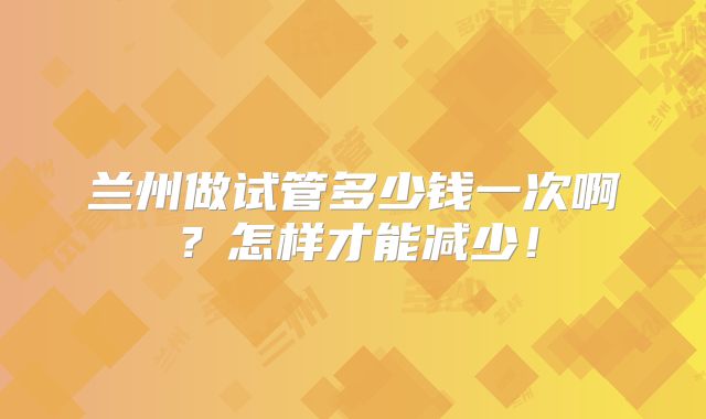 兰州做试管多少钱一次啊？怎样才能减少！