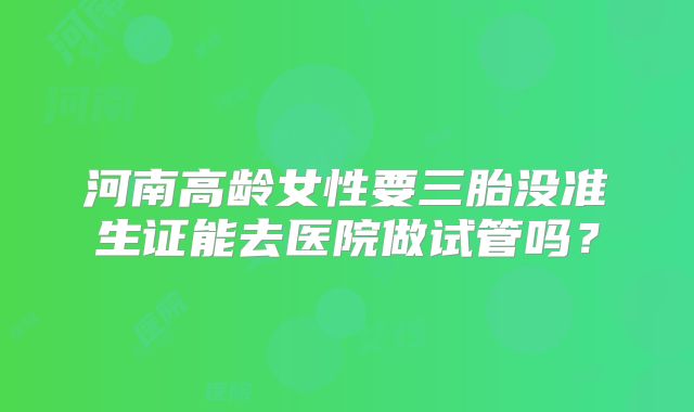 河南高龄女性要三胎没准生证能去医院做试管吗？