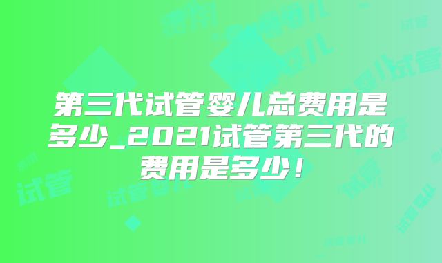 第三代试管婴儿总费用是多少_2021试管第三代的费用是多少！