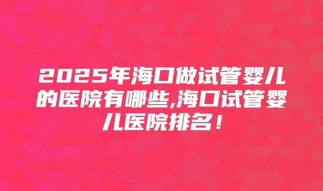 2025年海口做试管婴儿的医院有哪些,海口试管婴儿医院排名!