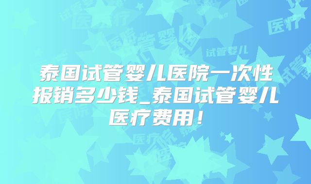 泰国试管婴儿医院一次性报销多少钱_泰国试管婴儿医疗费用！