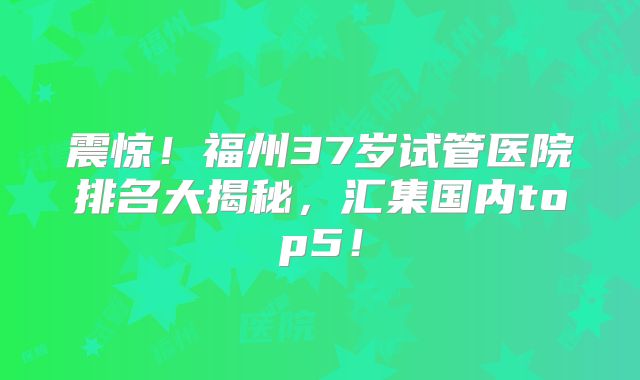 震惊！福州37岁试管医院排名大揭秘，汇集国内top5！