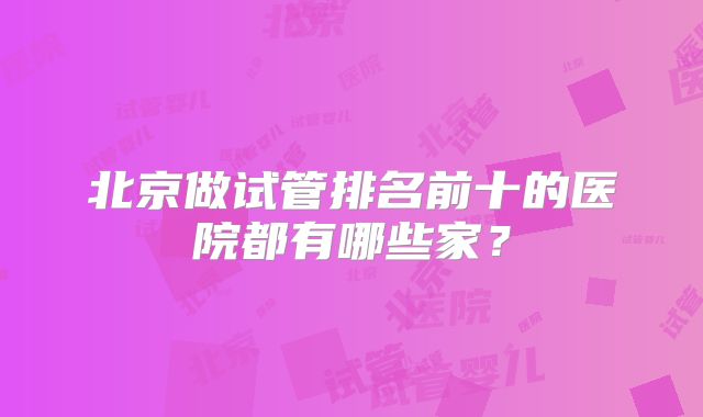 北京做试管排名前十的医院都有哪些家？