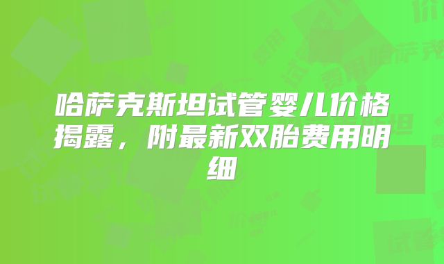 哈萨克斯坦试管婴儿价格揭露,附最新双胎费用明细