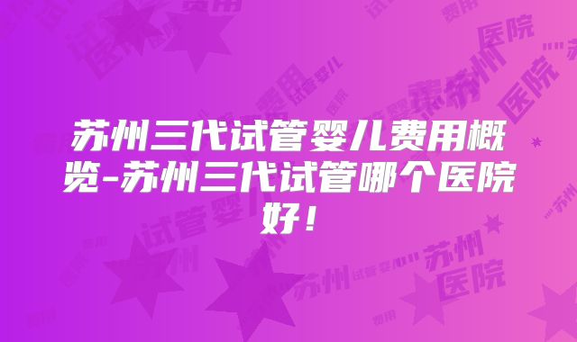 苏州三代试管婴儿费用概览-苏州三代试管哪个医院好！
