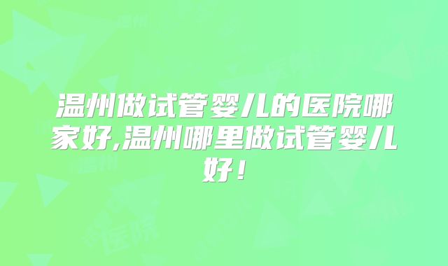 温州做试管婴儿的医院哪家好,温州哪里做试管婴儿好！