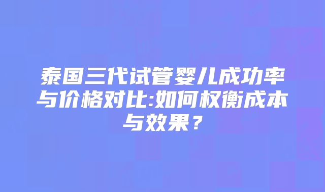 泰国三代试管婴儿成功率与价格对比:如何权衡成本与效果？