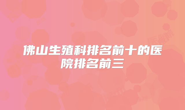 佛山生殖科排名前十的医院排名前三