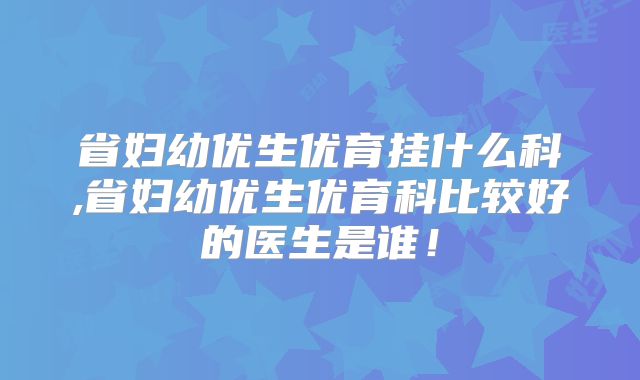 省妇幼优生优育挂什么科,省妇幼优生优育科比较好的医生是谁!