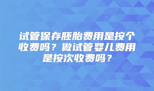试管保存胚胎费用是按个收费吗?做试管婴儿费用是按次收费吗?