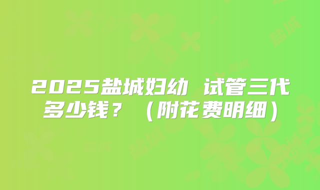 2025盐城妇幼 试管三代多少钱？（附花费明细）