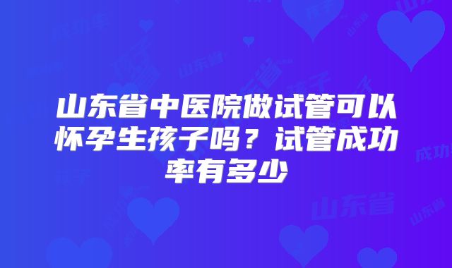 山东省中医院做试管可以怀孕生孩子吗？试管成功率有多少