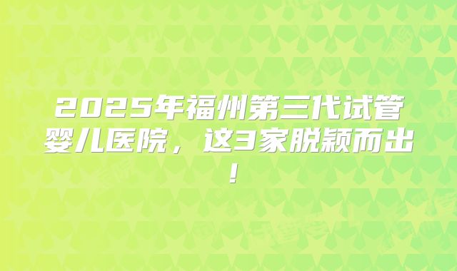 2025年福州第三代试管婴儿医院，这3家脱颖而出！