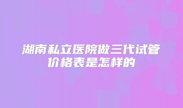 湖南私立医院做三代试管价格表是怎样的