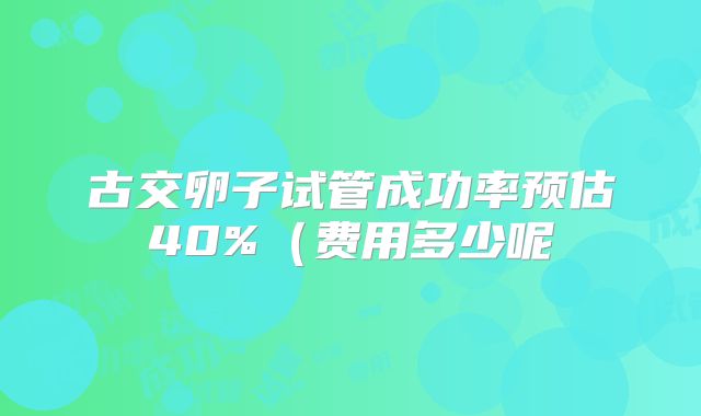 古交卵子试管成功率预估40%（费用多少呢