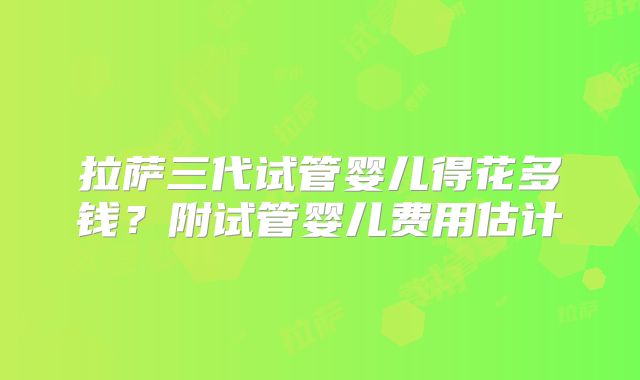 拉萨三代试管婴儿得花多钱?附试管婴儿费用估计