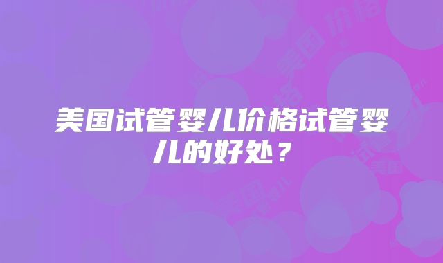 美国试管婴儿价格试管婴儿的好处？