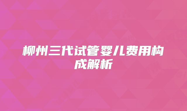 柳州三代试管婴儿费用构成解析