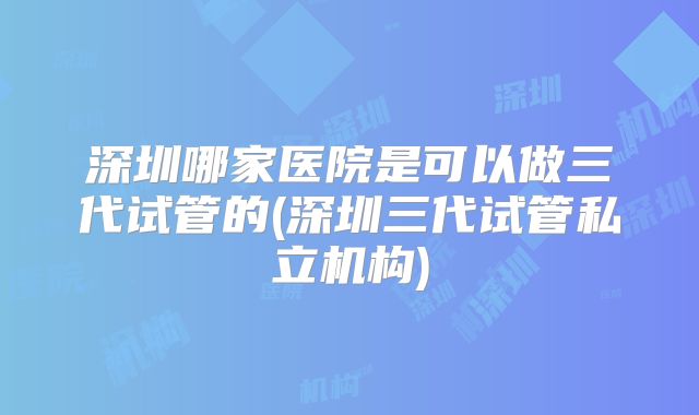 深圳哪家医院是可以做三代试管的(深圳三代试管私立机构)