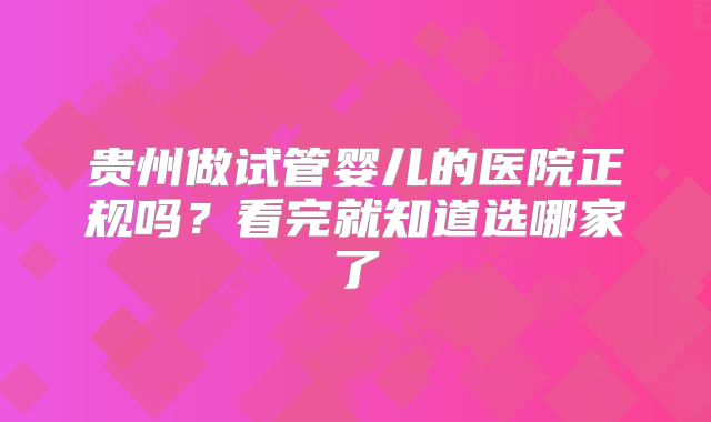 贵州做试管婴儿的医院正规吗?看完就知道选哪家了