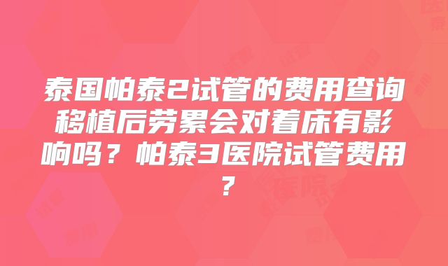 泰国帕泰2试管的费用查询移植后劳累会对着床有影响吗?帕泰3医院试管费用?