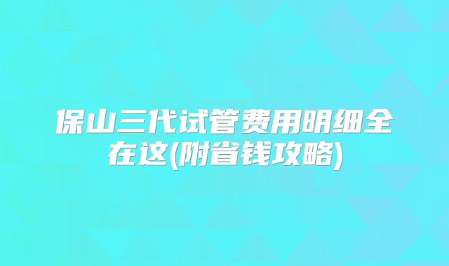 保山三代试管费用明细全在这(附省钱攻略)
