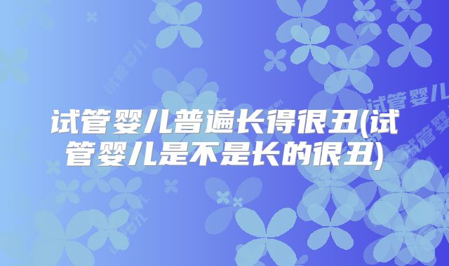 试管婴儿普遍长得很丑(试管婴儿是不是长的很丑)