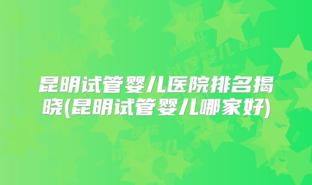 昆明试管婴儿医院排名揭晓(昆明试管婴儿哪家好)