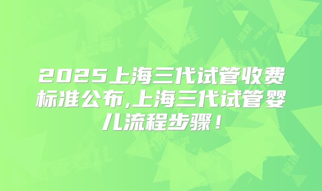 2025上海三代试管收费标准公布,上海三代试管婴儿流程步骤！