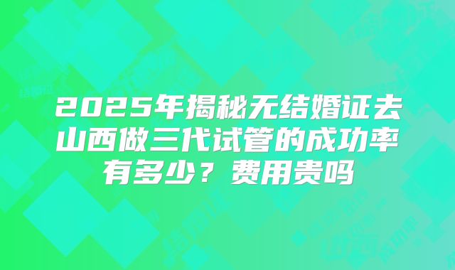 2025年揭秘无结婚证去山西做三代试管的成功率有多少？费用贵吗