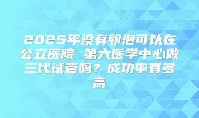2025年没有卵泡可以在公立医院 第六医学中心做三代试管吗？成功率有多高