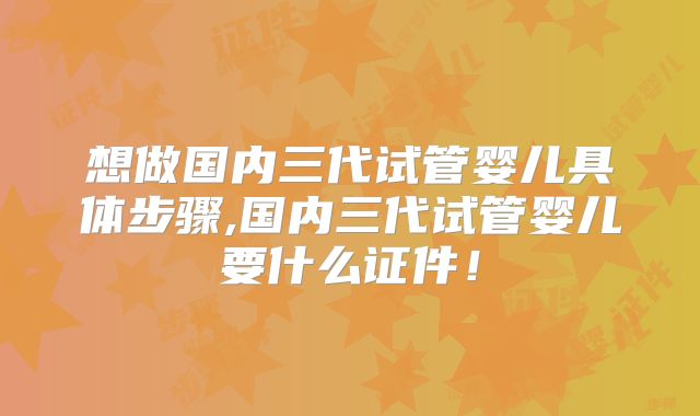 想做国内三代试管婴儿具体步骤,国内三代试管婴儿要什么证件！