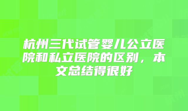 杭州三代试管婴儿公立医院和私立医院的区别,本文总结得很好