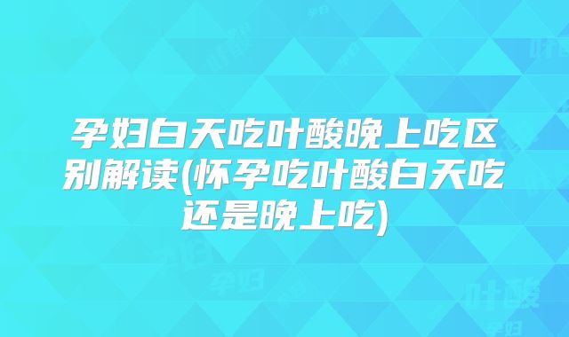 孕妇白天吃叶酸晚上吃区别解读(怀孕吃叶酸白天吃还是晚上吃)