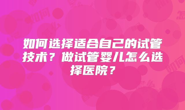 如何选择适合自己的试管技术?做试管婴儿怎么选择医院?