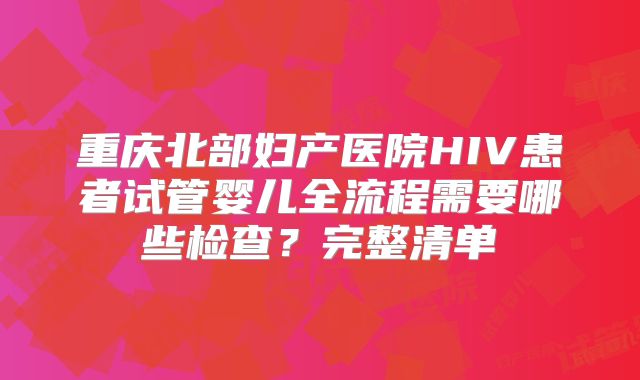重庆北部妇产医院HIV患者试管婴儿全流程需要哪些检查?完整清单
