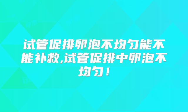 试管促排卵泡不均匀能不能补救,试管促排中卵泡不均匀！
