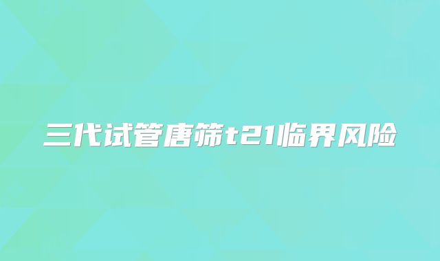 三代试管唐筛t21临界风险
