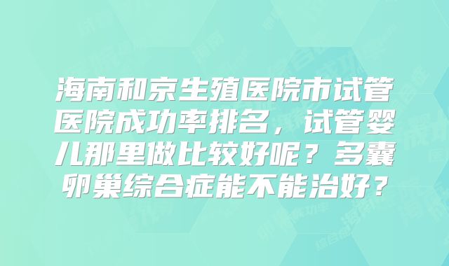 海南和京生殖医院市试管医院成功率排名,试管婴儿那里做比较好呢?多囊卵巢综合症能不能治好?