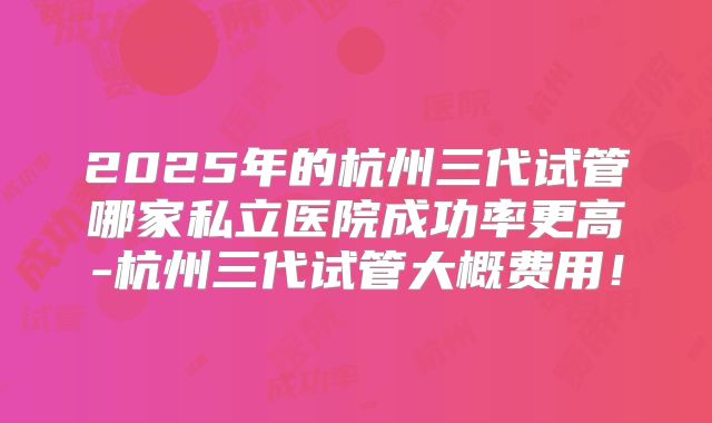 2025年的杭州三代试管哪家私立医院成功率更高-杭州三代试管大概费用！