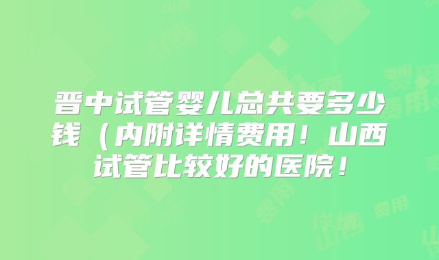 晋中试管婴儿总共要多少钱（内附详情费用！山西试管比较好的医院！